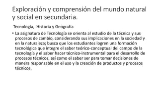 Exploración y comprensión del mundo natural
y social en secundaria.
Tecnología, Historia y Geografía
• La asignatura de Tecnología se orienta al estudio de la técnica y sus
procesos de cambio, considerando sus implicaciones en la sociedad y
en la naturaleza; busca que los estudiantes logren una formación
tecnológica que integre el saber teórico-conceptual del campo de la
tecnología y el saber hacer técnico-instrumental para el desarrollo de
procesos técnicos, así como el saber ser para tomar decisiones de
manera responsable en el uso y la creación de productos y procesos
técnicos.
 
