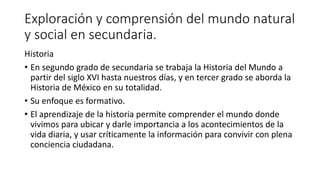Exploración y comprensión del mundo natural
y social en secundaria.
Historia
• En segundo grado de secundaria se trabaja la Historia del Mundo a
partir del siglo XVI hasta nuestros días, y en tercer grado se aborda la
Historia de México en su totalidad.
• Su enfoque es formativo.
• El aprendizaje de la historia permite comprender el mundo donde
vivimos para ubicar y darle importancia a los acontecimientos de la
vida diaria, y usar críticamente la información para convivir con plena
conciencia ciudadana.
 