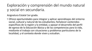 Exploración y comprensión del mundo natural
y social en secundaria.
Asignatura Estatal 1er grado.
• Ofrece oportunidades para integrar y aplicar aprendizajes del entorno
social, cultural y natural de los estudiantes; fortalecer contenidos
específicos de la región y la entidad, y apoyar el desarrollo del perfil
de egreso de la Educación Básica y de las competencias para la vida,
mediante el trabajo con situaciones y problemas particulares de la
localidad, y el contexto donde viven y estudian.
 