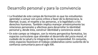 Desarrollo personal y para la convivencia
• La finalidad de este campo de formación es que los estudiantes
aprendan a actuar con juicio crítico a favor de la democracia, la
libertad, la paz, el respeto a las personas, a la legalidad y a los
derechos humanos. También implica manejar armónicamente las
relaciones personales y afectivas para desarrollar la identidad
personal y, desde ésta, construir identidad y conciencia social.
• En este campo se integran, con la misma perspectiva formativa, los
espacios curriculares que atienden el desarrollo del juicio moral, el
cuidado de la salud y la integración de la corporeidad. En conjunto,
estos espacios favorecen el trabajo colaborativo como sustento de la
confianza comunitaria para el siglo XXI.
 