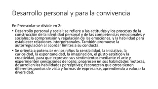 Desarrollo personal y para la convivencia
En Preescolar se divide en 2:
• Desarrollo personal y social: se refiere a las actitudes y los procesos de la
construcción de la identidad personal y de las competencias emocionales y
sociales; la comprensión y regulación de las emociones, y la habilidad para
establecer relaciones interpersonales. También promueve la
autorregulación al acordar límites a su conducta.
• Se orienta a potenciar en los niños la sensibilidad, la iniciativa, la
curiosidad, la espontaneidad, la imaginación, el gusto estético y la
creatividad, para que expresen sus sentimientos mediante el arte y
experimenten sensaciones de logro; progresen en sus habilidades motoras;
desarrollen las habilidades perceptivas; reconozcan que otros tienen
diferentes puntos de vista y formas de expresarse, aprendiendo a valorar la
diversidad.
 