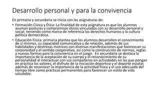 Desarrollo personal y para la convivencia
En primaria y secundaria se inicia con las asignaturas de:
• Formación Cívica y Ética: La finalidad de esta asignatura es que los alumnos
asuman posturas y compromisos éticos vinculados con su desarrollo personal y
social, teniendo como marco de referencia los derechos humanos y la cultura
política democrática.
• Educación Física: primaria plantea que los alumnos desarrollen el conocimiento
de sí mismos, su capacidad comunicativa y de relación, además de sus
habilidades y destrezas motrices con diversas manifestaciones que favorezcan su
corporeidad y el sentido cooperativo, así como la construcción de normas, reglas
y nuevas formas para la convivencia en el juego. En secundaria se destaca la
importancia de la aceptación de su cuerpo y el reconocimiento de su
personalidad al interactuar con sus compañeros en actividades en las que pongan
en práctica los valores; el disfrute de la iniciación deportiva y el deporte escolar,
además de reconocer la importancia de la actividad física y el uso adecuado del
tiempo libre como prácticas permanentes para favorecer un estilo de vida
saludable.
 