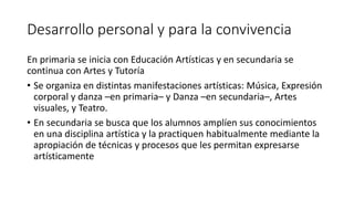 Desarrollo personal y para la convivencia
En primaria se inicia con Educación Artísticas y en secundaria se
continua con Artes y Tutoría
• Se organiza en distintas manifestaciones artísticas: Música, Expresión
corporal y danza –en primaria– y Danza –en secundaria–, Artes
visuales, y Teatro.
• En secundaria se busca que los alumnos amplíen sus conocimientos
en una disciplina artística y la practiquen habitualmente mediante la
apropiación de técnicas y procesos que les permitan expresarse
artísticamente
 