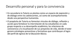 Desarrollo personal y para la convivencia
• En secundaria la Tutoría se plantea como un espacio de expresión y
de diálogo entre los adolescentes, así como de acompañamiento
desde una perspectiva humanista.
• El propósito de Tutoría es fomentar vínculos de diálogo, reflexión y
acción para fortalecer la interrelación de los estudiantes en cada
grupo respecto a su desempeño académico, las relaciones de
convivencia y la visualización de sus proyectos de vida, donde el tutor
genere estrategias preventivas y formativas que contribuyan al logro
del perfil de egreso de la Educación Básica.
 