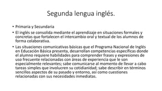 Segunda lengua inglés.
• Primaria y Secundaria
• El inglés se consolida mediante el aprendizaje en situaciones formales y
concretas que fortalecen el intercambio oral y textual de los alumnos de
forma colaborativa.
• Las situaciones comunicativas básicas que el Programa Nacional de Inglés
en Educación Básica presenta, desarrollan competencias específicas donde
el alumno requiere habilidades para comprender frases y expresiones de
uso frecuente relacionadas con áreas de experiencia que le son
especialmente relevantes; sabe comunicarse al momento de llevar a cabo
tareas simples que involucren su cotidianidad; sabe describir en términos
sencillos aspectos de su pasado y entorno, así como cuestiones
relacionadas con sus necesidades inmediatas.
 