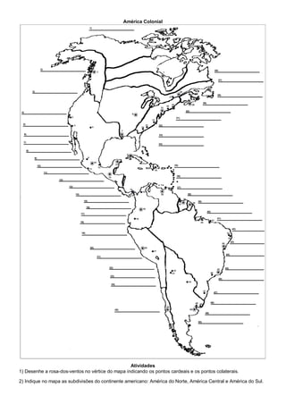 América Colonial
Atividades
1) Desenhe a rosa-dos-ventos no vértice do mapa indicando os pontos cardeais e os pontos colaterais.
2) Indique no mapa as subdivisões do continente americano: América do Norte, América Central e América do Sul.
 