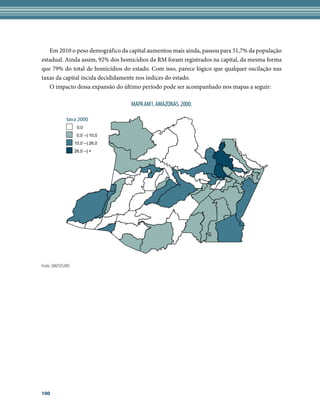 Em 2010 o peso demográfico da capital aumentou mais ainda, passou para 51,7% da população
estadual. Ainda assim, 92% dos homicídios da RM foram registrados na capital, da mesma forma
que 79% do total de homicídios do estado. Com isso, parece lógico que qualquer oscilação nas
taxas da capital incida decididamente nos índices do estado.
   O impacto dessa expansão do último período pode ser acompanhado nos mapas a seguir:

                                    MAPA AM1. AMAZONAS. 2000.

               taxa 2000
                     0,0
                     0,0 --| 10,0
                    10,0 --| 26,0
                    26,0 --| +




Fonte: SIM/SVS/MS




100
 
