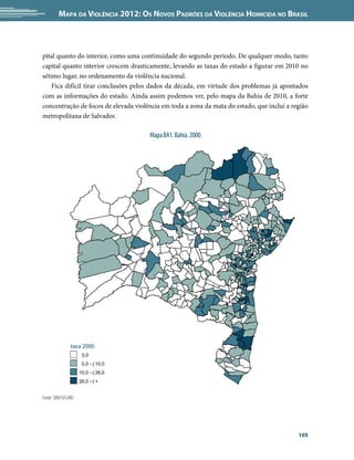 Mapa da Violência 2012: Os Novos Padrões da Violência Homicida no Brasil



pital quanto do interior, como uma continuidade do segundo período. De qualquer modo, tanto
capital quanto interior crescem drasticamente, levando as taxas do estado a figurar em 2010 no
sétimo lugar, no ordenamento da violência nacional.
    Fica difícil tirar conclusões pelos dados da década, em virtude dos problemas já apontados
com as informações do estado. Ainda assim podemos ver, pelo mapa da Bahia de 2010, a forte
concentração de focos de elevada violência em toda a zona da mata do estado, que inclui a região
metropolitana de Salvador.

                                      Mapa BA1. Bahia. 2000




               taxa 2000
                     0,0
                     0,0 --| 10,0
                    10,0 --| 26,0
                    26,0 --| +


Fonte: SIM/SVS/MS




                                                                                            105
 
