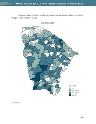 Mapa da Violência 2012: Os Novos Padrões da Violência Homicida no Brasil



   	    Os mapas a seguir permitem verificar, até visualmente, a profunda mudança experimen-
tada pelo estado na última década.

                                     Mapa CE1. Ceará. 2000




                                                                         taxa 2000
                                                                             0,0
                                                                             0,0 --| 10,0
                                                                            10,0 --| 26,0
                                                                            26,0 --| +




Fonte: SIM/SVS/MS




                                                                                            111
 