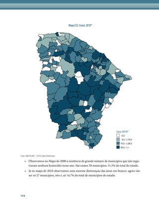 Mapa CE2. Ceará. 2010*




                                                                           taxa 2010*
                                                                               0,0
                                                                               0,0 --| 10,0
                                                                              10,0 --| 26,0
                                                                              26,0 --| +


Fonte: SIM/SVS/MS - *2010: Dados Preliminares

     •	 Observamos no Mapa do 2000 a existência de grande número de municípios que não regis-
        traram nenhum homicídio nesse ano. São exatos 58 municípios: 31,5% do total do estado.
     •	 Já no mapa de 2010 observamos uma enorme diminuição das áreas em branco: agora vão
        ser só 27 municípios, isto é, só 14,7% do total de municípios do estado.




112
 