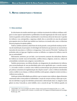 Mapa da Violência 2012: Os Novos Padrões da Violência Homicida no Brasil




1. N otas           conceituais e técnicas




1.1. Notas conceituais

    Já colocávamos em estudos anteriores que o contínuo incremento da violência cotidiana confi-
gura-se como aspecto representativo e problemático da atual organização da vida social, especial-
mente nos grandes centros urbanos, manifestando-se nas diversas esferas da vida social. A questão
da violência e sua contrapartida, a segurança cidadã, têm-se convertido em uma das principais
preocupações não só no Brasil, mas também nas Américas e no mundo todo, como o evidenciam
diversas pesquisas de opinião pública.
    Todavia, também assistimos, desde finais do século passado, a uma profunda mudança nas for-
mas de manifestação, de percepção e de abordagem de fenômenos que parecem ser características
marcantes da nossa época: a violência e a insegurança. Como assevera Wieviorka1 “mudanças tão
profundas estão em jogo que é legítimo acentuar as inflexões e as rupturas da violência, mais do
que as continuidades”.
    Efetivamente, assistimos, por um lado, a um incremento constante dos indicadores objetivos
da violência no mundo: taxas de homicídios, conflitos étnicos, religiosos, raciais etc., índices de
criminalidade, incluindo nesta categoria o narcotráfico etc.
    Também presenciamos, nas últimas décadas, um alargamento do entendimento da violência,
uma reconceitualização de suas peculiaridades pelos novos significados que o conceito assume,
“(...) de modo a incluir e a nomear como violência acontecimentos que passavam anteriormente
por práticas costumeiras de regulamentação das relações sociais”2, como a violência intrafamiliar
contra a mulher ou as crianças, a violência simbólica contra grupos, categorias sociais ou etnias, a
violência nas escolas etc.
    Ainda que existam dificuldades para definir o que se nomeia como violência, alguns elementos
consensuais sobre o tema podem ser delimitados: a noção de coerção ou força; o dano que se pro-
duz em indivíduo ou grupo de indivíduos pertencentes à determinada classe ou categoria social,
gênero ou etnia. Concorda-se, neste trabalho, com o conceito de que “há violência quando, em


1.	 WIEVIORKA, M. O novo paradigma da violência. Tempo social: revista de Sociologia da USP, v. 9, n. 1, 1997.
2.	 PORTO, M. S. G. A violência entre a inclusão e a exclusão social. VII Congresso Sociedade Brasileira de Sociologia.
    Brasília, ago., 1997.


                                                                                                                    11
 