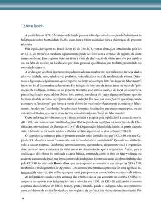 1.2. Notas Técnicas

    A partir do ano 1979, o Ministério da Saúde passou a divulgar as informações do Subsistema de
Informação sobre Mortalidade (SIM), cujas bases foram utilizadas para a elaboração do presente
relatório.
    Pela legislação vigente no Brasil (Lei n 15, de 31/12/73, com as alterações introduzidas pela Lei
nº 6.216, de 30/06/75), nenhum sepultamento pode ser feito sem a certidão de registro de óbito
correspondente. Esse registro deve ser feito à vista de declaração de óbito atestado por médico
ou, na falta de médico na localidade, por duas pessoas qualificadas que tenham presenciado ou
constatado a morte.
    A declaração de óbito, instrumento padronizado nacionalmente, normalmente, fornece dados
relativos à idade, sexo, estado civil, profissão, naturalidade e local de residência da vítima. Deter-
mina a legislação, e igualmente, que o registro do óbito seja sempre feito “no lugar do falecimento”,
isto é, no local da ocorrência do evento. Em função do interesse de isolar áreas ou locais de “pro-
dução” de violência, utilizou-se no presente trabalho esse último dado, o do local de ocorrência,
para a localização espacial dos óbitos. Isto, porém, não deixa de trazer alguns problemas que, no
formato atual da certidão de registro, não tem solução. É o caso das situações em que o lugar onde
aconteceu o “incidente” que levou à morte difere do local onde efetivamente aconteceu o faleci-
mento. Feridos em “incidentes” levados para hospitais localizados em outros municípios, ou até
em outros Estados, aparecem dessa forma, contabilizados no “local do falecimento”.
    Outra informação relevante para o nosso estudo e exigida pela legislação é a causa da morte.
Até 1995, tais causas eram classificadas pelo SIM seguindo os capítulos da nona revisão da Clas-
sificação Internacional de Doenças (CID-9) da Organização Mundial da Saúde. A partir daquela
data, o Ministério da Saúde adotou a décima revisão vigente até os dias de hoje (CID-10).
    Os aspectos de interesse para o presente estudo estão contidos no que o CID-10, em seu Ca-
pítulo XX, classifica como “causas externas de morbidade e mortalidade”. Quando um óbito de-
vido a causas externas (acidentes, envenenamento, queimadura, afogamento etc.) é registrado,
descrevem-se tanto a natureza da lesão como as circunstâncias que a originaram. Assim, para a
codificação dos óbitos foi utilizada a causa básica, entendida como o tipo de fato, violência ou
acidente causante da lesão que levou à morte do indivíduo. Dentre as causas de óbito estabelecidas
pelo CID-10, foi utilizada Homicídios, que corresponde ao somatório das categorias X85 a Y09,
recebendo o título genérico de Agressões. Tem como característica a presença de uma agressão in-
tencional de terceiros, que utiliza qualquer meio para provocar danos, lesões ou a morte da vítima.
    As informações usadas sobre cor/raça das vítimas são as que constam no sistema. O SIM co-
meçou a incorporar essa informação com a adoção, em 1996, do CID-10, utilizando o mesmo
esquema classificatório do IBGE: branco, preta, amarela, parda e indígena. Mas, nos primeiros
anos, até depois da virada do século, o sub-registro da cor/raça das vítimas foi muito elevado. Por

14
 