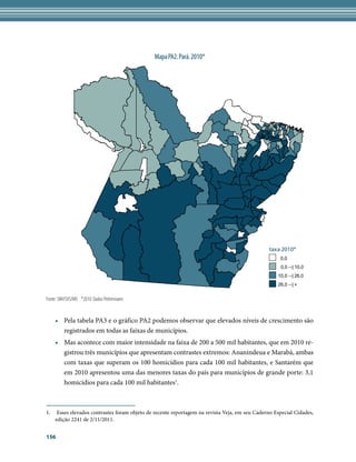 Mapa PA2. Pará. 2010*




                                                                                               taxa 2010*
                                                                                                   0,0
                                                                                                    0,0 --| 10,0
                                                                                                  10,0 --| 26,0
                                                                                                  26,0 --| +


Fonte: SIM/SVS/MS *2010: Dados Preliminares


    •	 Pela tabela PA3 e o gráfico PA2 podemos observar que elevados níveis de crescimento são
       registrados em todas as faixas de municípios.
    •	 Mas acontece com maior intensidade na faixa de 200 a 500 mil habitantes, que em 2010 re-
       gistrou três municípios que apresentam contrastes extremos: Ananindeua e Marabá, ambas
       com taxas que superam os 100 homicídios para cada 100 mil habitantes, e Santarém que
       em 2010 apresentou uma das menores taxas do país para municípios de grande porte: 3,1
       homicídios para cada 100 mil habitantes1.



1.	 Esses elevados contrastes foram objeto de recente reportagem na revista Veja, em seu Caderno Especial Cidades,
    edição 2241 de 2/11/2011.


156
 