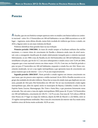 Mapa da Violência 2012: Os Novos Padrões da Violência Homicida no Brasil




P araíba




A Paraíba, que em seu histórico sempre apareceu entre os estados com baixos índices no contex-
to nacional – entre 10 e 15 homicídios em 100 mil habitantes e no ano 2000 encontrava-se no 20º
lugar – ingressou, nesta última década, numa forte escalada de violência que levou o estado, em
2010, a figurar entre os seis mais violentos do Brasil.
   Podemos identificar duas grandes fases na sua evolução:
   Primeiro período: 1980/2004. As taxas do estado sempre se localizam embaixo das médias
nacionais, e o menor ritmo de crescimento da Paraíba o distancia ainda mais do nível nacio-
nal, com a conseguinte classificação de estado relativamente tranquilo para o contexto nacional.
Efetivamente, se em 1980 a taxa da Paraíba era de 10,8 homicídios em 100 mil habitantes, quase
semelhante à do país, que foi de 11,7, nos anos subsequentes o estado cresce com 72,4% até 2004,
enquanto que a taxa nacional cresceu em ritmo maior: 131,1%. Com isto, no final do período o
país vai para 27 homicídios em 100 mil habitantes, enquanto o estado fica em 18,6. Nesse cres-
cimento moderado, vai ser a sua região metropolitana a que apresenta taxas de crescimento um
pouco maiores que as do interior – 2,4 e 1,7% ao ano respectivamente.
   Segundo período: 2004/2010*. Neste período o estado registra um intenso crescimento em
suas taxas, que em poucos anos superam a média nacional. Já em 2010 a Paraíba encontra-se no
grupo das unidades de elevada violência. Nessa fase as taxas do estado mais que duplicam nos seis
anos, passado de 18,6 para 38,6 homicídios em 100 mil. Vai ser sua recentemente criada região
metropolitana que, além da capital, inclui os municípios de Bayeux, Cabedelo, Conde, Cruz do
Espírito Santo, Lucena, Mamanguape, Rio Tinto e Santa Rita, a que pressiona fortemente nessa
arrancada. Nos seis anos a taxa da região metropolitana (RM) passa de 32 para 72,9 homicídios
em 100 mil habitantes, crescimento de 128,1% = 14,7% ao ano. Essa taxa de 72,9 coloca a RM de
João Pessoa em 3º lugar no mapa da violência, depois da RM de Maceió e a de Belém, entre as
33 regiões metropolitanas analisadas. Mas a taxa de crescimento do interior não fica muito atrás:
também cresce de forma muito acelerada: 10,5% ao ano.




                                                                                             159
 