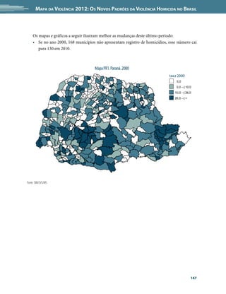 Mapa da Violência 2012: Os Novos Padrões da Violência Homicida no Brasil



    Os mapas e gráficos a seguir ilustram melhor as mudanças deste último período:
    •	 Se no ano 2000, 168 municípios não apresentam registro de homicídios, esse número cai
       para 130 em 2010.



                                     Mapa PR1. Paraná. 2000
                                                                             taxa 2000
                                                                                 0,0
                                                                                 0,0 --| 10,0
                                                                                10,0 --| 26,0
                                                                                26,0 --| +




Fonte: SIM/SVS/MS




                                                                                             167
 