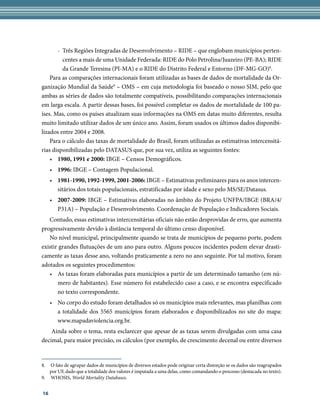 -	 Três Regiões Integradas de Desenvolvimento – RIDE – que englobam municípios perten-
          centes a mais de uma Unidade Federada: RIDE do Polo Petrolina/Juazeiro (PE-BA); RIDE
          da Grande Teresina (PI-MA) e o RIDE do Distrito Federal e Entorno (DF-MG-GO)8.
    Para as comparações internacionais foram utilizadas as bases de dados de mortalidade da Or-
ganização Mundial da Saúde9 – OMS – em cuja metodologia foi baseado o nosso SIM, pelo que
ambas as séries de dados são totalmente compatíveis, possibilitando comparações internacionais
em larga escala. A partir dessas bases, foi possível completar os dados de mortalidade de 100 pa-
íses. Mas, como os países atualizam suas informações na OMS em datas muito diferentes, resulta
muito limitado utilizar dados de um único ano. Assim, foram usados os últimos dados disponibi-
lizados entre 2004 e 2008.
    Para o cálculo das taxas de mortalidade do Brasil, foram utilizadas as estimativas intercensitá-
rias disponibilizadas pelo DATASUS que, por sua vez, utiliza as seguintes fontes:
    •	 1980, 1991 e 2000: IBGE – Censos Demográficos.
     •	 1996: IBGE – Contagem Populacional.
     •	 1981-1990, 1992-1999, 2001-2006: IBGE – Estimativas preliminares para os anos intercen-
        sitários dos totais populacionais, estratificadas por idade e sexo pelo MS/SE/Datasus.
     •	 2007-2009: IBGE – Estimativas elaboradas no âmbito do Projeto UNFPA/IBGE (BRA/4/
        P31A) – População e Desenvolvimento. Coordenação de População e Indicadores Sociais.
   Contudo, essas estimativas intercensitárias oficiais não estão desprovidas de erro, que aumenta
progressivamente devido à distância temporal do último censo disponível.
   No nível municipal, principalmente quando se trata de municípios de pequeno porte, podem
existir grandes flutuações de um ano para outro. Alguns poucos incidentes podem elevar drasti-
camente as taxas desse ano, voltando praticamente a zero no ano seguinte. Por tal motivo, foram
adotados os seguintes procedimentos:
   •	 As taxas foram elaboradas para municípios a partir de um determinado tamanho (em nú-
       mero de habitantes). Esse número foi estabelecido caso a caso, e se encontra especificado
       no texto correspondente.
     •	 No corpo do estudo foram detalhados só os municípios mais relevantes, mas planilhas com
        a totalidade dos 5565 municípios foram elaborados e disponibilizados no site do mapa:
        www.mapadaviolencia.org.br.
    Ainda sobre o tema, resta esclarecer que apesar de as taxas serem divulgadas com uma casa
decimal, para maior precisão, os cálculos (por exemplo, de crescimento decenal ou entre diversos


8.	 O fato de agrupar dados de municípios de diversos estados pode originar certa distorção se os dados são reagrupados
    por UF, dado que a totalidade dos valores é imputada a uma delas, como comandando o processo (destacada no texto).
9.	 WHOSIS, World Mortality Databases.


16
 
