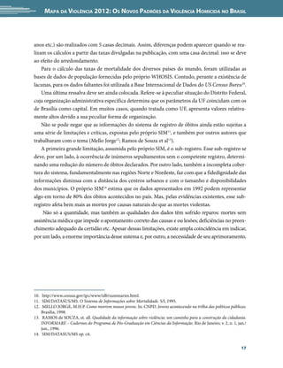 Mapa da Violência 2012: Os Novos Padrões da Violência Homicida no Brasil



anos etc.) são realizados com 5 casas decimais. Assim, diferenças podem aparecer quando se rea-
lizam os cálculos a partir das taxas divulgadas na publicação, com uma casa decimal: isso se deve
ao efeito do arredondamento.
    Para o cálculo das taxas de mortalidade dos diversos países do mundo, foram utilizadas as
bases de dados de população fornecidas pelo próprio WHOSIS. Contudo, perante a existência de
lacunas, para os dados faltantes foi utilizada a Base Internacional de Dados do US Census Bureu10.
    Uma última ressalva deve ser ainda colocada. Refere-se à peculiar situação do Distrito Federal,
cuja organização administrativa específica determina que os parâmetros da UF coincidam com os
de Brasília como capital. Em muitos casos, quando tratada como UF, apresenta valores relativa-
mente altos devido a sua peculiar forma de organização.
    Não se pode negar que as informações do sistema de registro de óbitos ainda estão sujeitas a
uma série de limitações e críticas, expostas pelo próprio SIM11, e também por outros autores que
trabalharam com o tema (Mello Jorge12; Ramos de Souza et al13).
    A primeira grande limitação, assumida pelo próprio SIM, é o sub-registro. Esse sub-registro se
deve, por um lado, à ocorrência de inúmeros sepultamentos sem o competente registro, determi-
nando uma redução do número de óbitos declarados. Por outro lado, também a incompleta cober-
tura do sistema, fundamentalmente nas regiões Norte e Nordeste, faz com que a fidedignidade das
informações diminua com a distância dos centros urbanos e com o tamanho e disponibilidades
dos municípios. O próprio SIM14 estima que os dados apresentados em 1992 podem representar
algo em torno de 80% dos óbitos acontecidos no país. Mas, pelas evidências existentes, esse sub-
registro afeta bem mais as mortes por causas naturais do que as mortes violentas.
     Não só a quantidade, mas também as qualidades dos dados têm sofrido reparos: mortes sem
assistência médica que impede o apontamento correto das causas e ou lesões; deficiências no preen-
chimento adequado da certidão etc. Apesar dessas limitações, existe ampla coincidência em indicar,
por um lado, a enorme importância desse sistema e, por outro, a necessidade de seu aprimoramento.




10.	 http://www.census.gov/ipc/www/idb/summaries.html.
11.	 SIM/DATASUS/MS. O Sistema de Informações sobre Mortalidade. S/l, 1995.
12.	 MELLO JORGE, M.H.P. Como morrem nossos jovens. In: CNPD. Jovens acontecendo na trilha das políticas públicas.
    Brasília, 1998.
13.	 RAMOS de SOUZA, et. all. Qualidade da informação sobre violência: um caminho para a construção da cidadania.
    INFORMARE – Cadernos do Programa de Pós-Graduação em Ciências da Informação. Rio de Janeiro, v. 2, n. 1, jan./
    jun., 1996.
14.	 SIM/DATASUS/MS op. cit.


                                                                                                               17
 