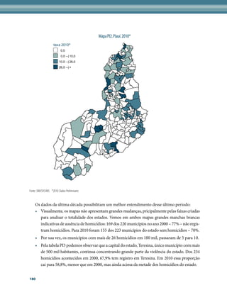 Mapa PI2. Piauí. 2010*
                    taxa 2010*
                           0,0
                           0,0 --| 10,0
                         10,0 --| 26,0
                         26,0 --| +




Fonte: SIM/SVS/MS *2010: Dados Preliminares

    	
    Os dados da última década possibilitam um melhor entendimento desse último período:
    •	 Visualmente, os mapas não apresentam grandes mudanças, pricipalmente pelas faixas criadas
       para analisar o totalidade dos estados. Vemos em ambos mapas grandes manchas brancas
       indicativas de ausência de homicídios: 169 dos 220 municípios no ano 2000 – 77% – não regis-
       tram homicídios. Para 2010 foram 155 dos 223 municípios do estado sem homicídios – 70%.
    •	 Por sua vez, os municípios com mais de 26 homicídios em 100 mil, passaram de 5 para 10.
    •	 Pela tabela PI3 podemos observar que a capital do estado, Teresina, único município com mais
       de 500 mil habitantes, continua concentrando grande parte da violência do estado. Dos 234
       homicídios acontecidos em 2000, 67,9% tem registro em Teresina. Em 2010 essa proporção
       cai para 58,8%, menor que em 2000, mas ainda acima da metade dos homicídios do estado.


180
 