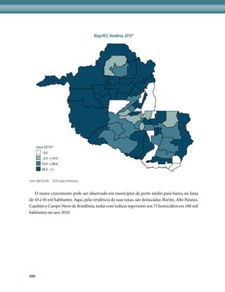 Mapa RO2. Rondônia. 2010*




      taxa 2010*
            0,0
            0,0 --| 10,0
           10,0 --| 26,0
           26,0 --| +


Fonte: SIM/SVS/MS. *2010: Dados Preliminares


   O maior crescimento pode ser observado em municípios de porte médio para baixo, na faixa
de 10 a 50 mil habitantes. Aqui, pela virulência de suas taxas, são destacadas: Buritis, Alto Paraíso,
Cajubim e Campo Novo de Rondônia, todas com índices superiores aos 75 homicídios em 100 mil
habitantes no ano 2010.




204
 