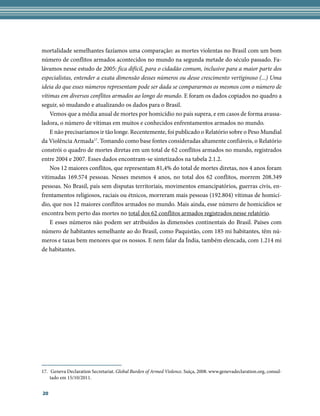 mortalidade semelhantes fazíamos uma comparação: as mortes violentas no Brasil com um bom
número de conflitos armados acontecidos no mundo na segunda metade do século passado. Fa-
lávamos nesse estudo de 2005: fica difícil, para o cidadão comum, inclusive para a maior parte dos
especialistas, entender a exata dimensão desses números ou desse crescimento vertiginoso (...) Uma
ideia do que esses números representam pode ser dada se compararmos os mesmos com o número de
vítimas em diversos conflitos armados ao longo do mundo. E foram os dados copiados no quadro a
seguir, só mudando e atualizando os dados para o Brasil.
    Vemos que a média anual de mortes por homicídio no país supera, e em casos de forma avassa-
ladora, o número de vítimas em muitos e conhecidos enfrentamentos armados no mundo.
    E não precisaríamos ir tão longe. Recentemente, foi publicado o Relatório sobre o Peso Mundial
da Violência Armada17. Tomando como base fontes consideradas altamente confiáveis, o Relatório
constrói o quadro de mortes diretas em um total de 62 conflitos armados no mundo, registrados
entre 2004 e 2007. Esses dados encontram-se sintetizados na tabela 2.1.2.
    Nos 12 maiores conflitos, que representam 81,4% do total de mortes diretas, nos 4 anos foram
vitimadas 169.574 pessoas. Nesses mesmos 4 anos, no total dos 62 conflitos, morrem 208.349
pessoas. No Brasil, país sem disputas territoriais, movimentos emancipatórios, guerras civis, en-
frentamentos religiosos, raciais ou étnicos, morreram mais pessoas (192.804) vítimas de homicí-
dio, que nos 12 maiores conflitos armados no mundo. Mais ainda, esse número de homicídios se
encontra bem perto das mortes no total dos 62 conflitos armados registrados nesse relatório.
    E esses números não podem ser atribuídos às dimensões continentais do Brasil. Países com
número de habitantes semelhante ao do Brasil, como Paquistão, com 185 mi habitantes, têm nú-
meros e taxas bem menores que os nossos. E nem falar da Índia, também elencada, com 1.214 mi
de habitantes.




17.	 Geneva Declaration Secretariat. Global Burden of Armed Violence. Suíça, 2008. www.genevadeclaration.org, consul-
    tado em 15/10/2011.


20
 