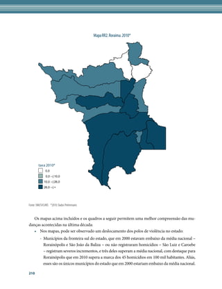 Mapa RR2. Roraima. 2010*




        taxa 2010*
              0,0
               0,0 --| 10,0
             10,0 --| 26,0
             26,0 --| +




Fonte: SIM/SVS/MS *2010: Dados Preliminares


   Os mapas acima incluídos e os quadros a seguir permitem uma melhor compreensão das mu-
danças acontecidas na última década:
   •	 Nos mapas, pode ser observado um deslocamento dos polos de violência no estado:
         -	 Municípios da fronteira sul do estado, que em 2000 estavam embaixo da média nacional –
            Rorainópolis e São João da Baliza – ou não registraram homicídios – São Luiz e Caroebe
            – registram severos incrementos, e três deles superam a média nacional, com destaque para
            Rorainópolis que em 2010 supera a marca dos 45 homicídios em 100 mil habitantes. Aliás,
            esses são os únicos municípios do estado que em 2000 estariam embaixo da média nacional.

210
 