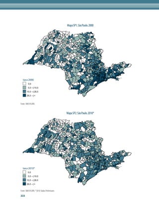Mapa SP1. São Paulo. 2000




  taxa 2000
         0,0
         0,0 --| 10,0
        10,0 --| 26,0
        26,0 --| +


Fonte: SIM/SVS/MS


                                               Mapa SP2. São Paulo. 2010*




  taxa 2010*
         0,0
         0,0 --| 10,0
       10,0 --| 26,0
       26,0 --| +


Fonte: SIM/SVS/MS. *2010: Dados Preliminares
222
 