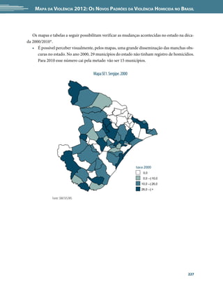 Mapa da Violência 2012: Os Novos Padrões da Violência Homicida no Brasil



   Os mapas e tabelas a seguir possibilitam verificar as mudanças acontecidas no estado na déca-
da 2000/2010*.
   •	 É possível perceber visualmente, pelos mapas, uma grande disseminação das manchas obs-
      curas no estado. No ano 2000, 29 municípios do estado não tinham registro de homicídios.
      Para 2010 esse número cai pela metade: vão ser 15 municípios.


                                      Mapa SE1. Sergipe. 2000




                                                                taxa 2000
                                                                    0,0
                                                                    0,0 --| 10,0
                                                                   10,0 --| 26,0
                                                                   26,0 --| +

              Fonte: SIM/SVS/MS




                                                                                            227
 