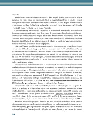 relevantes.
    Por outro lado, os 17 estados com as menores taxas do país no ano 2000 viram seus índices
aumentar. Em vários locais, esse crescimento foi de tal magnitude que levou os estados a ocupar
um lugar de destaque no contexto nacional no final da década. Assim, Alagoas passa a ocupar o
primeiro lugar no Mapa da Violência, também Pará – que da 21ª posição passa para a 3ª, Paraíba
– vai da 20ª para a 6ª e Bahia – da 23 para a 7ª posição.
    Como indicamos já na introdução, a exposição foi encaminhada a aprofundar essas mudanças
detectadas na década: a rápida reversão do processo de concentração da violência homicida, con-
centração que vinha acontecendo no país desde 1980. Analiticamente, essa reversão tomou dois
caminhos: a disseminação e a interiorização e teve como consequência o deslocamento dos polos
dinâmicos da violência: de um reduzido número de cidades de grande porte para um grande nú-
mero de municípios de tamanho médio ou pequeno.
    Até o ano 2000, os municípios que registraram maior crescimento nos índices foram os que
superavam os 100 mil habitantes, principalmente aqueles com mais de 500 mil habitantes. Por sua
vez, os de menor tamanho também cresceram, mas em escala mais reduzida. Já na última década,
o crescimento dos homicídios nos municípios com mais de 500 mil habitantes foi negativo, e os
de 100 a 500 mil tiveram poucas alterações. O crescimento centrou-se nos municípios de menor
tamanho, principalmente na faixa de 20 a 50 mil habitantes, que antes dessa eclosão ostentavam
índices relativamente baixos.
    Em que consiste o mencionado processo de disseminação? Os 17 estados com menores taxas na
virada do século experimentam incrementos significativos nos seus níveis de violência enquanto
as sete unidades que na década passada tinham as taxas mais elevadas reduzem, em casos de forma
muito significativa, seus índices. Esse processo foi tão marcante que se inicialmente, no ano 2000,
os sete maiores tinham uma taxa conjunta de 45,6 homicídios em 100 mil habitantes, e os 17 me-
nores, só 15,4, praticamente um terço, para 2010 a taxa conjunta dos sete maiores cai para 22,6 e a
dos 17 menores eleva-se para 28,4. Assim, em 2010, a taxa conjunta das 17 menores supera em
25,7% a taxa das que antigamente tinham os maiores índices do país.
    Paralelamente, verificamos também um forte processo de interiorização, onde os polos di-
nâmicos da violência se deslocam das capitais e/ou regiões metropolitanas rumo ao interior dos
estados. Em 1995, a brecha entre ambas atinge sua máxima expressão: capitais/RM têm uma taxa
de 40,1 homicídios em 100 mil quando no interior é de 11,7, perto de 4 vezes menor. Já em 2010,
capital/RM cai para 33.6 e interior aumenta para 22,1: só 65% de diferença entre ambas. A con-
tinuar nesse ritmo, em poucos anos o interior deverá ultrapassar a taxa média das capitais/RM.
     Esses dois processos originaram a migração dos polos dinâmicos da violência de um limitado
número de capitais e/ou grandes regiões metropolitanas, que melhoraram a eficiência de seus apa-
relhos de segurança, para regiões menos protegidas, seja no interior dos estados, seja para outras
unidades federativas. Esse conjunto de evidências nos leva a destacar o processo de desconcen-

238
 