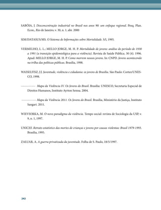 SABÓIA, J. Desconcentração industrial no Brasil nos anos 90: um enfoque regional. Pesq. Plan.
   Econ., Rio de Janeiro, v. 30, n. 1, abr. 2000


SIM/DATASUS/MS. O Sistema de Informações sobre Mortalidade. S/l, 1995.


VERMELHO, L. L.; MELLO JORGE, M. H. P. Mortalidade de jovens: análise do período de 1930
   a 1991 (a transição epidemiológica para a violência). Revista de Saúde Pública. 30 (4). 1996.
   Apud: MELLO JORGE, M. H. P. Como morrem nossos jovens. In: CNPD. Jovens acontecendo
   na trilha das políticas públicas. Brasília, 1998.


WAISELFISZ, J.J. Juventude, violência e cidadania: os jovens de Brasília. São Paulo: Cortez/UNES-
   CO, 1998.


------------- Mapa da Violência IV. Os Jovens do Brasil. Brasília: UNESCO, Secretaria Especial de
      Direitos Humanos, Instituto Ayrton Senna. 2004.


------------- Mapa da Violência 2011. Os Jovens do Brasil. Brasília, Ministério da Justiça, Instituto
     Sangari. 2011.


WIEVIORKA, M. O novo paradigma da violência. Tempo social: revista de Sociologia da USP, v.
   9, n. 1, 1997.


UNICEF. Retrato estatístico das mortes de crianças e jovens por causas violentas: Brasil 1979-1993.
   Brasília, 1995.


ZALUAR, A. A guerra privatizada da juventude. Folha de S. Paulo, 18/5/1997.




242
 