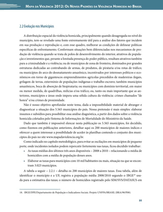 Mapa da Violência 2012: Os Novos Padrões da Violência Homicida no Brasil




2.2 Evolução nos Municípios

    A distribuição espacial da violência homicida, principalmente quando desagregada no nível do
município, tem-se revelado uma fonte extremamente útil para a análise dos fatores que incidem
em sua produção e reprodução e, com esse quadro, melhorar as condições de delinear políticas
específicas de enfrentamento. Conformam situações bem diferenciadas nos mecanismos de pro-
dução de violência quando se trata de polos de desenvolvimento do interior, atrativos de popula-
ção e investimentos que, perante a limitada presença do poder público, resultam atrativos também
para a criminalidade e a violência; ou de municípios de zona de fronteira, dominados por grandes
estruturas dedicadas ao contrabando de armas, de produtos, de pirataria e/ou rotas de tráfico;
ou municípios do arco do desmatamento amazônico, incentivados por interesses políticos e eco-
nômicos em torno de gigantescos empreendimentos agrícolas precedidos de madereiras ilegais,
grilagem de terras, extermínio de populações indígenas e trabalho escravo; também municípios
amazônicos, boca de absorção de biopirataria; ou municípios com domínio territorial, em maior
ou menor medida, de quadrilhas, milícias e/ou tráfico; ou, tanto ou mais importante que as an-
teriores, municípios e áreas onde impera uma sólida cultura da violência: crimes chamados “de
honra” e/ou crimes de proximidade.
    Não é nosso objetivo aprofundar neste tema, dada a impossibilidade material de abranger e
diagnosticar a situação dos 5.565 municípios do país. Nossa pretensão é mais simples: elaborar
insumos e subsídios para possibilitar essa análise diagnóstica, a partir dos dados sobre a violência
homicida coletados pelo Sistema de Informações de Mortalidade do Ministério da Saúde.
    Dado que também é impossível elencar nesta publicação os 5.565 municípios, foi decidido,
como fizemos em publicações anteriores, detalhar aqui os 200 municípios de maiores índices e
oferecer a quem interessar a possibilidade de aceder às planilhas contendo o conjunto dos muni-
cípios do país no site www.mapadaviolencia.org.br.
    Como indicado no capítulo metodológico, para evitar as oscilações em municípios de pequeno
porte, onde incidentes isolados podem repercutir fortemente nas taxas, ficou decidido trabalhar:
    •	 As taxas médias dos últimos três anos disponíveis – 2008 a 2010 – relacionando a média de
       homicídios com a média de população desses anos.
   •	 Elaborar as taxas para municípios com 10 mil habitantes ou mais, situação na que se encon-
      tram 3.023 municípios.
   A tabela a seguir – 2.2.1 – detalha os 200 municípios de maiores taxas. Essa tabela, além de
identificar o município e a UF, registra a população média 2008/2010 segundo o IBGE18 usa-
da para a estimativa das taxas; o número de homicídios registrado pelo SIM/SVS/DATASUS em


18.	 IBGE/DPE/Departamento de População e Indicadores Sociais. Projeto UNFPA/BRASIL (BRA/98/P08).


                                                                                                    35
 
