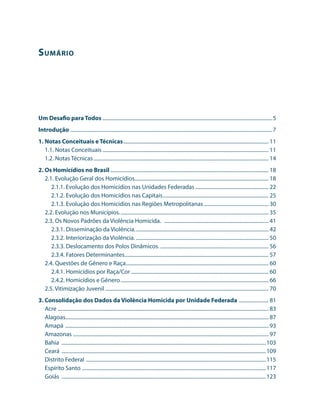 S umário




Um Desafio para Todos ....................................................................................................................................5
Introdução . ............................................................................................................................................................7
1. Notas Conceituais e Técnicas.................................................................................................................. 11
   1.1. Notas Conceituais.................................................................................................................................. 11
   1.2. Notas Técnicas......................................................................................................................................... 14
2. Os Homicídios no Brasil............................................................................................................................ 18
   2.1. Evolução Geral dos Homicídios......................................................................................................... 18
      2.1.1. Evolução dos Homicídios nas Unidades Federadas.......................................................... 22
      2.1.2. Evolução dos Homicídios nas Capitais................................................................................... 25
      2.1.3. Evolução dos Homicídios nas Regiões Metropolitanas................................................... 30
   2.2. Evolução nos Municípios..................................................................................................................... 35
   2.3. Os Novos Padrões da Violência Homicida. .................................................................................. 41
      2.3.1. Disseminação da Violência......................................................................................................... 42
      2.3.2. Interiorização da Violência......................................................................................................... 50
      2.3.3. Deslocamento dos Polos Dinâmicos. .................................................................................... 56
      2.3.4. Fatores Determinantes................................................................................................................. 57
   2.4. Questões de Gênero e Raça................................................................................................................ 60
      2.4.1. Homicídios por Raça/Cor............................................................................................................ 60
      2.4.2. Homicídios e Gênero.................................................................................................................... 66
   2.5. Vitimização Juvenil................................................................................................................................ 70
3. Consolidação dos Dados da Violência Homicida por Unidade Federada . ...................... 81
   Acre .................................................................................................................................................................... 83
   Alagoas.............................................................................................................................................................. 87
              .
   Amapá ............................................................................................................................................................... 93
   Amazonas ........................................................................................................................................................ 97
   Bahia ................................................................................................................................................................103
   Ceará ................................................................................................................................................................109
   Distrito Federal . ...........................................................................................................................................115
   Espírito Santo . ..............................................................................................................................................117
   Goiás ................................................................................................................................................................123
 