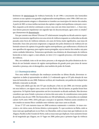 fenômeno de interiorização da violência homicida. Se até 1996 o crescimento dos homicídios
centrava-se nas capitais e nos grandes conglomerados metropolitanos, entre 1996 e 2003 esse cres-
cimento praticamente estagna e o dinamismo se transfere aos municípios do interior dos estados.
A partir de 2003, as taxas médias nacionais das capitais e regiões metropolitanas começam a enco-
lher, enquanto as do interior continuam a crescer, mas com um ritmo mais lento (....). Esses mes-
mos fatores parecem impulsionar um segundo tipo de desconcentração, agora entre os estados”
que chamaremos de disseminação.
   Em que consiste essa última? Diversas UF relativamente tranquilas na década anterior experi-
mentam incrementos significativos nos seus níveis de violência enquanto as conhecidas na década
passada como focos de violência reduzem, em casos de forma muito significativa, suas taxas de
homicídio. Esses dois processos originaram a migração dos polos dinâmicos da violência de um
limitado número de capitais e/ou grandes regiões metropolitanas, que melhoraram a eficiência de
seus aparelhos de segurança, para regiões menos protegidas, seja no interior dos estados, seja para
outras unidades federativas. Tentaremos aprofundar essa dinâmica de disseminação da violência
homicida no item a seguir e, mais adiante, no item 2.3.2 o segundo processo, o de interiorização
da violência.
   Mas, em realidade, trata-se de um único processo, o de migração dos polos dinâmicos da vio-
lência de um limitado número de regiões metropolitanas de grande porte para áreas de menor
tamanho e presença, não só demográfica, mas também do poder do Estado.

     2.3.1. Disseminação da violência
   Para uma melhor visualização das mudanças acontecidas na última década, deveremos re-
organizar os dados já apresentados na tabela 2.1.5 ordenando agora as UF pela situação de suas
taxas de homicídio no ano 2000. Podemos verificar, até visualmente, um padrão de evolução bem
definido e marcante na década.
   Vemos pela tabela que das sete UF que encabeçam a lista no ano 2000, seis tiveram quedas
em seus índices e, em alguns casos, como os de São Paulo e Rio de Janeiro, as quedas foram bem
expressivas. Só Espírito Santo apresentou um leve incremento na década analisada. Mas devemos
considerar que nesse Estado o processo se iniciou dois anos antes. Se considerarmos como ponto
de partida a taxa do ano 1998: 58,4 homicídios em 100 mil habitantes, os homicídios em realidade
caíram 14,3% entre 1998 e 2010, pelo que a exceção é só aparente. Podemos assim considerar os
sete estados no mesmo bloco: unidades mais violentas cujas taxas caem na década.
   Já nas 17 UF com menores taxas em 2000 aconteceu exatamente o contrário. As taxas cres-
ceram e, em vários casos, de forma drástica e preocupante. É o que aconteceu na Bahia, onde as
taxas mais que quadruplicam ou no Pará e no Maranhão, onde as taxas mais que triplicam ou em
Alagoas, Paraíba ou Rio Grande do Norte, onde as taxas mais que duplicam. Esses aumentos foram
de tal magnitude que Alagoas, em 11º lugar em 2000, pulou para o primeiro lugar da violência

42
 