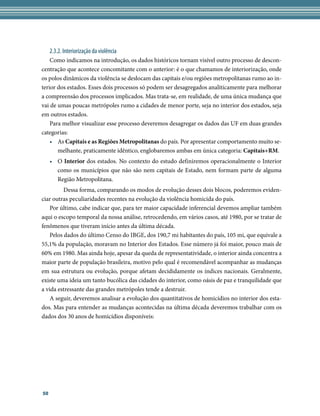 2.3.2. Interiorização da violência
    Como indicamos na introdução, os dados históricos tornam visível outro processo de descon-
centração que acontece concomitante com o anterior: é o que chamamos de interiorização, onde
os polos dinâmicos da violência se deslocam das capitais e/ou regiões metropolitanas rumo ao in-
terior dos estados. Esses dois processos só podem ser desagregados analiticamente para melhorar
a compreensão dos processos implicados. Mas trata-se, em realidade, de uma única mudança que
vai de umas poucas metrópoles rumo a cidades de menor porte, seja no interior dos estados, seja
em outros estados.
    Para melhor visualizar esse processo deveremos desagregar os dados das UF em duas grandes
categorias:
    •	 As Capitais e as Regiões Metropolitanas do país. Por apresentar comportamento muito se-
       melhante, praticamente idêntico, englobaremos ambas em única categoria: Capitais+RM.
     •	 O Interior dos estados. No contexto do estudo definiremos operacionalmente o Interior
        como os municípios que não são nem capitais de Estado, nem formam parte de alguma
        Região Metropolitana.
    	     Dessa forma, comparando os modos de evolução desses dois blocos, poderemos eviden-
ciar outras peculiaridades recentes na evolução da violência homicida do país.
    Por último, cabe indicar que, para ter maior capacidade inferencial devemos ampliar também
aqui o escopo temporal da nossa análise, retrocedendo, em vários casos, até 1980, por se tratar de
fenômenos que tiveram início antes da última década.
    Pelos dados do último Censo do IBGE, dos 190,7 mi habitantes do país, 105 mi, que equivale a
55,1% da população, moravam no Interior dos Estados. Esse número já foi maior, pouco mais de
60% em 1980. Mas ainda hoje, apesar da queda de representatividade, o interior ainda concentra a
maior parte de população brasileira, motivo pelo qual é recomendável acompanhar as mudanças
em sua estrutura ou evolução, porque afetam decididamente os índices nacionais. Geralmente,
existe uma ideia um tanto bucólica das cidades do interior, como oásis de paz e tranquilidade que
a vida estressante das grandes metrópoles tende a destruir.
    A seguir, deveremos analisar a evolução dos quantitativos de homicídios no interior dos esta-
dos. Mas para entender as mudanças acontecidas na última década deveremos trabalhar com os
dados dos 30 anos de homicídios disponíveis:




50
 