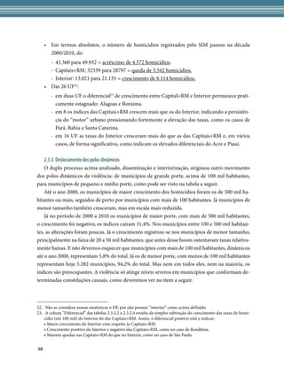•	 Em termos absolutos, o número de homicídios registrados pelo SIM passou na década
        2000/2010, de:
        -	 45.360 para 49.932 = acréscimo de 4.572 homicídios.
        -	 Capitais+RM: 32339 para 28797 = queda de 3.542 homicídios.
        -	 Interior: 13.021 para 21.135 = crescimento de 8.114 homicídios.
     •	 Das 26 UF22:
        -	 em duas UF o diferencial23 de crescimento entre Capital+RM e Interior permanece prati-
           camente estagnado: Alagoas e Roraima.
        -	 em 8 os índices das Capitais+RM crescem mais que os do Interior, indicando a persistên-
           cia do “motor” urbano pressionando fortemente a elevação das taxas, como os casos de
           Pará, Bahia e Santa Catarina.
        -	 em 16 UF as taxas do Interior cresceram mais do que as das Capitais+RM e, em vários
           casos, de forma significativa, como indicam os elevados diferenciais do Acre e Piauí.

     2.3.3. Deslocamento dos polos dinâmicos
    O duplo processo acima analisado, disseminação e interiorização, originou outro movimento
dos polos dinâmicos da violência: de municípios de grande porte, acima de 100 mil habitantes,
para municípios de pequeno e médio porte, como pode ser visto na tabela a seguir.
    Até o ano 2000, os municípios de maior crescimento dos homicídios foram os de 500 mil ha-
bitantes ou mais, seguidos de perto por municípios com mais de 100 habitantes. Já municípios de
menor tamanho também cresceram, mas em escala mais reduzida.
    Já no período de 2000 a 2010 os municípios de maior porte, com mais de 500 mil habitantes,
o crescimento foi negativo, os índices caíram 31,4%. Nos municípios entre 100 e 500 mil habitan-
tes, as alterações foram poucas. Já o crescimento registrou-se nos municípios de menor tamanho,
principalmente na faixa de 20 a 50 mil habitantes, que antes desse boom ostentavam taxas relativa-
mente baixas. E não devemos esquecer que municípios com mais de 100 mil habitantes, dinâmicos
até o ano 2000, representam 5,8% do total. Já os de menor porte, com menos de 100 mil habitantes
representam hoje 5.282 municípios, 94,2% do total. Mas nem em todos eles, nem na maioria, os
índices são preocupantes. A violência só atinge níveis severos em municípios que conformam de-
terminadas constelações causais, como deveremos ver no item a seguir.



22.	 Não se considera nessas estatísticas o DF, por não possuir “interior” como acima definido.
23.	 A coluna “Diferencial” das tabelas 2.3.2.2 a 2.3.2.4 resulta da simples subtração do crescimento das taxas de homi-
    cídio (em 100 mil) do Interior do das Capitais+RM. Assim, o diferencial positivo está a indicar:
    • Maior crescimento do Interior com respeito às Capitais+RM.
    • Crescimento positivo do Interior e negativo das Capitais+RM, como no caso de Rondônia.
    • Maiores quedas nas Capitais+RM do que no Interior, como no caso de São Paulo.


56
 