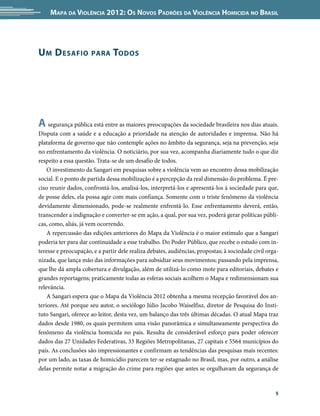Mapa da Violência 2012: Os Novos Padrões da Violência Homicida no Brasil




U m D esafio          para     Todos




A segurança pública está entre as maiores preocupações da sociedade brasileira nos dias atuais.
Disputa com a saúde e a educação a prioridade na atenção de autoridades e imprensa. Não há
plataforma de governo que não contemple ações no âmbito da segurança, seja na prevenção, seja
no enfrentamento da violência. O noticiário, por sua vez, acompanha diariamente tudo o que diz
respeito a essa questão. Trata-se de um desafio de todos.
    O investimento da Sangari em pesquisas sobre a violência vem ao encontro dessa mobilização
social. E o ponto de partida dessa mobilização é a percepção da real dimensão do problema. É pre-
ciso reunir dados, confrontá-los, analisá-los, interpretá-los e apresentá-los à sociedade para que,
de posse deles, ela possa agir com mais confiança. Somente com o triste fenômeno da violência
devidamente dimensionado, pode-se realmente enfrentá-lo. Esse enfrentamento deverá, então,
transcender a indignação e converter-se em ação, a qual, por sua vez, poderá gerar políticas públi-
cas, como, aliás, já vem ocorrendo.
    A repercussão das edições anteriores do Mapa da Violência é o maior estímulo que a Sangari
poderia ter para dar continuidade a esse trabalho. Do Poder Público, que recebe o estudo com in-
teresse e preocupação, e a partir dele realiza debates, audiências, propostas; à sociedade civil orga-
nizada, que lança mão das informações para subsidiar seus movimentos; passando pela imprensa,
que lhe dá ampla cobertura e divulgação, além de utilizá-lo como mote para editoriais, debates e
grandes reportagens; praticamente todas as esferas sociais acolhem o Mapa e redimensionam sua
relevância.
    A Sangari espera que o Mapa da Violência 2012 obtenha a mesma recepção favorável dos an-
teriores. Até porque seu autor, o sociólogo Júlio Jacobo Waiselfisz, diretor de Pesquisa do Insti-
tuto Sangari, oferece ao leitor, desta vez, um balanço das três últimas décadas. O atual Mapa traz
dados desde 1980, os quais permitem uma visão panorâmica e simultaneamente perspectiva do
fenômeno da violência homicida no país. Resulta de considerável esforço para poder oferecer
dados das 27 Unidades Federativas, 33 Regiões Metropolitanas, 27 capitais e 5564 municípios do
país. As conclusões são impressionantes e confirmam as tendências das pesquisas mais recentes:
por um lado, as taxas de homicídio parecem ter-se estagnado no Brasil, mas, por outro, a análise
delas permite notar a migração do crime para regiões que antes se orgulhavam da segurança de


                                                                                                    5
 