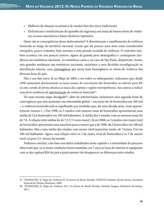 Mapa da Violência 2012: Os Novos Padrões da Violência Homicida no Brasil



   •	 Melhoria da situação econômica de estados fora dos eixos tradicionais.
   •	 Deficiências e insuficiências do aparelho de segurança em áreas de baixos níveis de violên-
      cia: escassa experiência e baixa eficiência repressiva.
   Quais são as consequências desse deslocamento? A disseminação e espalhamento da violência
homicida ao longo do território nacional. Locais que até poucos anos atrás eram considerados
tranquilos, pouco violentos, hoje assistem a uma pesada escalada de violência. O contrário tam-
bém acontece em uns poucos centros, alguns de grande peso demográfico e consequente inci-
dência nas estatísticas nacionais. As estatísticas caem e, no caso de São Paulo, despencam. Assim,
sem grandes mudanças nas estatísticas nacionais, assistimos a uma decidida reconfiguração na
distribuição interna, uma convergência que torna mais homogêneos os níveis de violência das
diversas áreas do país.
   Não é um fato novo. Já no Mapa de 2004, e em todos os subsequentes, indicamos que, desde
1999 aumentam drasticamente as taxas anuais de crescimento dos homicídios no interior para 8%
ao ano, caindo de forma drástica as taxas das capitais e regiões metropolitanas. Isso estaria a indicar
uma forte tendência de interiorização da violência homicida27.
   No mais recente mapa divulgado28, além da interiorização, incluíamos uma segunda fonte de
convergência que sem aumentar sua intensidade global – em torno de 26 homicídios em 100 mil
– a violência homicida está se espalhando por unidades que, até uma década atrás, eram aparen-
temente imunes (...) Em 1998, os 5 estados com maiores taxas de homicídios apresentavam uma
média de 52,6 homicídios em 100 mil habitantes. A média dos 5 estados com as menores taxas foi
de 7,0. A relação entre ambas foi de 7,5 (7,5 vezes maior). Já em 2008, os 5 estados com maior nível
de homicídios apresentam uma taxa bem pouco menor que a de 1998: 48,2 homicídios em 100 mil
habitantes. Mas a taxa média dos estados com menor nível aumentou muito: de 7,0 para 15,6 em
100 mil habitantes. Agora, essa relação entre os 5 de maior nível de homicídios e os 5 de menor
nível cai para 3,1: menos da metade.
   Podemos concluir, com base nos dados trabalhados neste capítulo e a intensidade do processo
observado que, se as atuais condições forem mantidas, em 7 anos as taxas do interior se equiparam
com as das capitais/RM do país e praticamente vão desaparecer as diferenças entre estados.




27.	 WAISELFISZ, JJ. Mapa da Violência IV. Os Jovens do Brasil. Brasília. UNESCO, Instituto Ayrton Senna, Secretaria
    Especial de Direitos Humanos. 2004.
28.	 WAISELFISZ, JJ. Mapa da Violência 2011. Os Jovens do Brasil. Brasília. Instituto Sangari, Ministério da Justiça.
    2011.



                                                                                                                  59
 