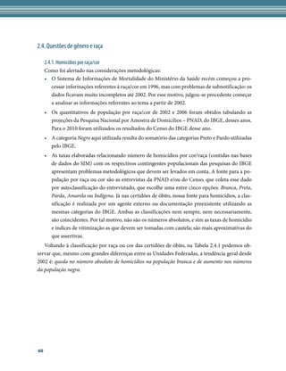 2.4. Questões de gênero e raça

     2.4.1. Homicídios por raça/cor
     Como foi alertado nas considerações metodológicas:
     •	 O Sistema de Informações de Mortalidade do Ministério da Saúde recém começou a pro-
        cessar informações referentes à raça/cor em 1996, mas com problemas de subnotificação: os
        dados ficavam muito incompletos até 2002. Por esse motivo, julgou-se procedente começar
        a analisar as informações referentes ao tema a partir de 2002.
     •	 Os quantitativos de população por raça/cor de 2002 e 2006 foram obtidos tabulando as
        projeções da Pesquisa Nacional por Amostra de Domicílios – PNAD, do IBGE, desses anos.
        Para o 2010 foram utilizados os resultados do Censo do IBGE desse ano.
     •	 A categoria Negro aqui utilizada resulta do somatório das categorias Preto e Pardo utilizadas
        pelo IBGE.
     •	 As taxas elaboradas relacionando número de homicídios por cor/raça (contidas nas bases
        de dados do SIM) com os respectivos contingentes populacionais das pesquisas do IBGE
        apresentam problemas metodológicos que devem ser levados em conta. A fonte para a po-
        pulação por raça ou cor são as entrevistas da PNAD e/ou do Censo, que coleta esse dado
        por autoclassificação do entrevistado, que escolhe uma entre cinco opções: Branca, Preta,
        Parda, Amarela ou Indígena. Já nas certidões de óbito, nossa fonte para homicídios, a clas-
        sificação é realizada por um agente externo ou documentação preexistente utilizando as
        mesmas categorias do IBGE. Ambas as classificações nem sempre, nem necessariamente,
        são coincidentes. Por tal motivo, não são os números absolutos, e sim as taxas de homicídio
        e índices de vitimização as que devem ser tomadas com cautela; são mais aproximativas do
        que assertivas.
   Voltando à classificação por raça ou cor das certidões de óbito, na Tabela 2.4.1 podemos ob-
servar que, mesmo com grandes diferenças entre as Unidades Federadas, a tendência geral desde
2002 é: queda no número absoluto de homicídios na população branca e de aumento nos números
da população negra.




60
 