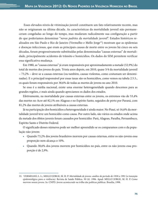 Mapa da Violência 2012: Os Novos Padrões da Violência Homicida no Brasil



     Esses elevados níveis de vitimização juvenil constituem um fato relativamente recente, mas
não se originaram na última década. As características da mortalidade juvenil não permane-
ceram congeladas ao longo do tempo, mas mudaram radicalmente sua configuração a partir
do que poderíamos denominar “novos padrões da mortalidade juvenil”. Estudos históricos re-
alizados em São Paulo e Rio de Janeiro (Vermelho e Mello Jorge33) mostram que as epidemias
e doenças infecciosas, que eram as principais causas de morte entre os jovens há cinco ou seis
décadas, foram progressivamente substituídas pelas denominadas “causas externas” de mortali-
dade, principalmente acidentes de trânsito e homicídios. Os dados do SIM permitem verificar
essa significativa mudança.
    Em 1980, as “causas externas” já eram responsáveis por aproximadamente a metade (52,9%) do
total de mortes dos jovens do país. Trinta anos depois, em 2010, quase 3/4 da mortalidade juvenil
– 73,2% – deve-se a causas externas (ou também, causas violentas, como costumam ser denomi-
nadas). E o principal responsável por essas taxas são os homicídios, como vemos na tabela 2.5.5.,
os quais foram responsáveis por 38,6% de todas as mortes de jovens no ano 2010.
    Se essa é a média nacional, existe uma enorme heterogeneidade quando descemos para as
grandes regiões, e mais ainda quando apreciamos os dados dos estados.
    Efetivamente, na mortalidade por causas externas entre os jovens, os extremos vão de 53,4%
das mortes no Acre até 82,1% em Alagoas e no Espírito Santo, seguidos de perto por Paraná, com
81,2% das mortes de jovens atribuíveis a causas externas.
    Já na participação dos homicídios a heterogeneidade é ainda maior. No Piauí, só 16,6% da mor-
talidade juvenil teve um homicídio como causa. Por outro lado, são vários os estados onde acima
da metade dos óbitos juvenis foram causados por homicídio: Pará, Alagoas, Paraíba, Pernambuco,
Espírito Santo e Distrito Federal.
    O significado desses números pode ser melhor apreendido se os comparamos com o da popu-
lação não-jovem:
    •	 Quando 73,2% dos jovens brasileiros morrem por causas externas, entre os não-jovens essa
        proporção nem alcança o 10%.
   •	 Quando 38,6% dos jovens morrem por homicídios no país, entre os não-jovens essa pro-
      porção é de 2,9%.




33.	 VERMELHO, L. L.; MELLO JORGE, M. H. P. Mortalidade de jovens: análise do período de 1930 a 1991 (a transição
    epidemiológica para a violência). Revista de Saúde Pública. 30 (4). 1996. Apud: MELLO JORGE, M. H. P. Como
    morrem nossos jovens. In: CNPD. Jovens acontecendo na trilha das políticas públicas. Brasília, 1998.



                                                                                                              75
 