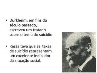 Durkheim, em fins do século passado, escreveu um tratado sobre o tema do suicídio. Ressaltava que as  taxas de suicídio representam um excelente indicador da situação social. 