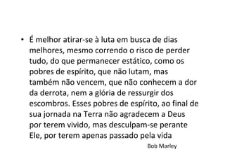 É melhor atirar-se à luta em busca de dias melhores, mesmo correndo o risco de perder tudo, do que permanecer estático, como os pobres de espírito, que não lutam, mas também não vencem, que não conhecem a dor da derrota, nem a glória de ressurgir dos escombros. Esses pobres de espírito, ao final de sua jornada na Terra não agradecem a Deus por terem vivido, mas desculpam-se perante Ele, por terem apenas passado pela vida  Bob Marley 