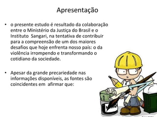 Apresentação o presente estudo é resultado da colaboração entre o Ministério da Justiça do Brasil e o Instituto  Sangari, na tentativa de contribuir para a compreensão de um dos maiores desafios que hoje enfrenta nosso país: o da violência irrompendo e transformando o cotidiano da sociedade.  Apesar da grande precariedade nas informações disponíveis, as fontes são coincidentes em  afirmar que:  
