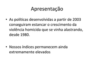 Apresentação As políticas desenvolvidas a partir de 2003 conseguiram estancar o crescimento da violência homicida que se vinha alastrando, desde 1980. Nossos índices permanecem ainda extremamente elevados 