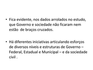Fica evidente, nos dados arrolados no estudo, que Governo e sociedade não ficaram nem estão  de braços cruzados. Há diferentes iniciativas articulando esforços de diversos níveis e estruturas de Governo – Federal, Estadual e Municipal – e da sociedade civil . 