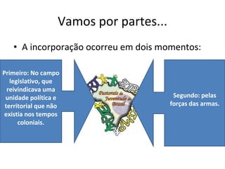 Vamos por partes... A incorporação ocorreu em dois momentos: Primeiro: No campo legislativo, que reivindicava uma unidade política e territorial que não existia nos tempos coloniais. Segundo: pelas forças das armas. 