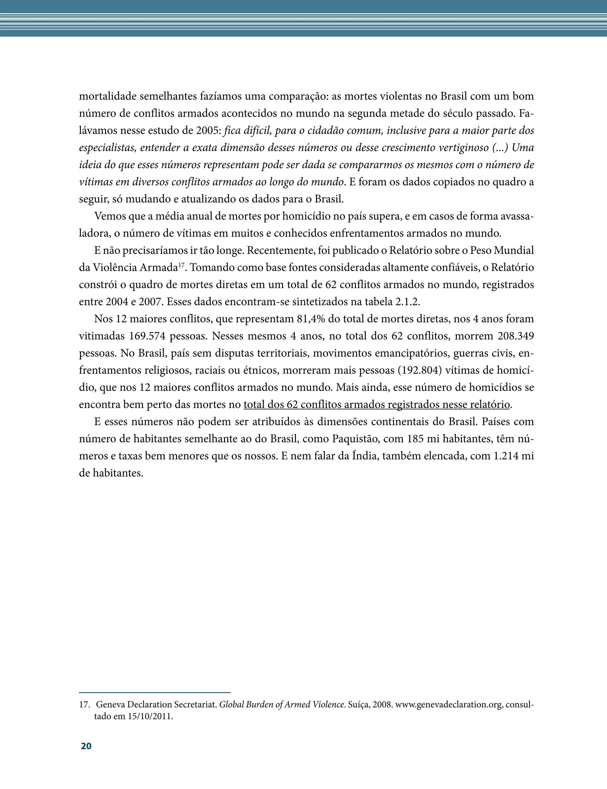 mortalidade semelhantes fazíamos uma comparação: as mortes violentas no Brasil com um bom
número de conflitos armados acontecidos no mundo na segunda metade do século passado. Fa-
lávamos nesse estudo de 2005: fica difícil, para o cidadão comum, inclusive para a maior parte dos
especialistas, entender a exata dimensão desses números ou desse crescimento vertiginoso (...) Uma
ideia do que esses números representam pode ser dada se compararmos os mesmos com o número de
vítimas em diversos conflitos armados ao longo do mundo. E foram os dados copiados no quadro a
seguir, só mudando e atualizando os dados para o Brasil.
    Vemos que a média anual de mortes por homicídio no país supera, e em casos de forma avassa-
ladora, o número de vítimas em muitos e conhecidos enfrentamentos armados no mundo.
    E não precisaríamos ir tão longe. Recentemente, foi publicado o Relatório sobre o Peso Mundial
da Violência Armada17. Tomando como base fontes consideradas altamente confiáveis, o Relatório
constrói o quadro de mortes diretas em um total de 62 conflitos armados no mundo, registrados
entre 2004 e 2007. Esses dados encontram-se sintetizados na tabela 2.1.2.
    Nos 12 maiores conflitos, que representam 81,4% do total de mortes diretas, nos 4 anos foram
vitimadas 169.574 pessoas. Nesses mesmos 4 anos, no total dos 62 conflitos, morrem 208.349
pessoas. No Brasil, país sem disputas territoriais, movimentos emancipatórios, guerras civis, en-
frentamentos religiosos, raciais ou étnicos, morreram mais pessoas (192.804) vítimas de homicí-
dio, que nos 12 maiores conflitos armados no mundo. Mais ainda, esse número de homicídios se
encontra bem perto das mortes no total dos 62 conflitos armados registrados nesse relatório.
    E esses números não podem ser atribuídos às dimensões continentais do Brasil. Países com
número de habitantes semelhante ao do Brasil, como Paquistão, com 185 mi habitantes, têm nú-
meros e taxas bem menores que os nossos. E nem falar da Índia, também elencada, com 1.214 mi
de habitantes.




17.	 Geneva Declaration Secretariat. Global Burden of Armed Violence. Suíça, 2008. www.genevadeclaration.org, consul-
    tado em 15/10/2011.


20
 