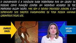 O LINCHAMENTO É A VIOLÊNCIA DURA PERPETRADA POR UM GRUPO DE
PESSOAS COMO PUNIÇÃO CONTRA UM INDIVÍDUO ACUSADO DE TER
PRATICADO ALGUM DELITO, MAS SEM O DEVIDO PROCESSO JUDICIAL E EM
DETRIMENTO DOS DIREITOS FUNDAMENTAIS DE TODA PESSOA HUMANA
GARANTIDOS PELAS LEIS.
CHARLES
LYNCH
WILLIAM
LYNCH
 