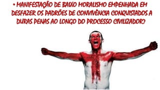 • MANIFESTAÇÃO DE BAIXO MORALISMO EMPENHADA EM
DESFAZER OS PADRÕES DE CONVIVÊNCIA CONQUISTADOS A
DURAS PENAS AO LONGO DO PROCESSO CIVILIZADOR?
 