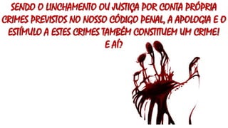 SENDO O LINCHAMENTO OU JUSTIÇA POR CONTA PRÓPRIA
CRIMES PREVISTOS NO NOSSO CÓDIGO PENAL, A APOLOGIA E O
ESTÍMULO A ESTES CRIMES TAMBÉM CONSTITUEM UM CRIME!
E AÍ?
 