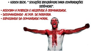 • ULRICH BECK: “ SOLUÇÕES BIOGRÁFICAS PARA CONTRADIÇÕES
SISTÊMICAS”.
• ASSOCIAM A POBREZA E NEGRITUDE À CRIMINALIDADE.
• DESUMANIZANDO AS POP. DE PERIFERIA.
• EXPULSANDO DA COMUNIDADE MORAL.
 