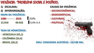 VIOLÊNCIA: “PROBLEMA SOCIAL E POLÍTICO;
1) ESCALADA; CAUSAS DA VIOLÊNCIA:
2) INTERIORIZAÇÃO; - SOCIOECONÔMICAS;
MAPA DA VIOLÊNCIA: - DEMOGRÁFICAS;
1980 --------- 2010 259% - CULTURAIS;
13.910 49.932 4,4% A.A - POLÍTICAS;
TAXA DE HOMICÍDIOS:
- VENEZUELA (45,1)
- COLÔMBIA (33,4)
- BRASIL (26,2) ONU: CONSIDERA ACEITÁVEL- 10/100 MIL.
 